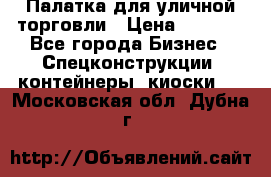 Палатка для уличной торговли › Цена ­ 6 000 - Все города Бизнес » Спецконструкции, контейнеры, киоски   . Московская обл.,Дубна г.